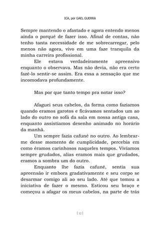 ICA, por GAEL GUERRA
[ 12 ]
Sempre mantendo o afastado e agora entendo menos
ainda o porquê de fazer isso. Afinal de contas, não
tenho tanta necessidade de me sobrecarregar, pelo
menos não agora, vivo em uma faze tranquila da
minha carreira profissional.
Ele estava verdadeiramente apreensivo
enquanto o observava. Mas não devia, não era certo
fazê-lo sentir-se assim. Era essa a sensação que me
incomodava profundamente.
Mas por que tanto tempo pra notar isso?
Afaguei seus cabelos, da forma como fazíamos
quando eramos garotos e ficávamos sentados um ao
lado do outro no sofá da sala em nossa antiga casa,
enquanto assistíamos desenho animado no horário
da manhã.
Um sempre fazia cafuné no outro. Ao lembrar-
me desse momento de cumplicidade, percebia em
como éramos carinhosos naqueles tempos. Vivíamos
sempre grudados, alias eramos mais que grudados,
eramos a sombra um do outro.
Enquanto lhe fazia cafuné, sentia sua
apreensão ir embora gradativamente e seu corpo se
desarmar comigo ali ao seu lado. Até que tomou a
iniciativa de fazer o mesmo. Esticou seu braço e
começou a afagar os meus cabelos, na parte de trás
 