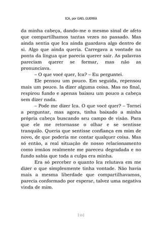 ICA, por GAEL GUERRA
[ 13 ]
da minha cabeça, dando-me o mesmo sinal de afeto
que compartilhamos tantas vezes no passado. Mas
ainda sentia que Ica ainda guardava algo dentro de
si. Algo que ainda queria. Carregava a vontade na
ponta da língua que parecia querer sair. As palavras
pareciam querer se formar, mas não as
pronunciava.
– O que você quer, Ica? – Eu perguntei.
Ele pensou um pouco. Em seguida, repensou
mais um pouco. Ia dizer alguma coisa. Mas no final,
respirou fundo e apenas baixou um pouco a cabeça
sem dizer nada.
– Pode me dizer Ica. O que você quer? – Tornei
a perguntar, mas agora, tinha baixado a minha
própria cabeça buscando seu campo de visão. Para
que ele me retornasse o olhar e se sentisse
tranquilo. Queria que sentisse confiança em mim de
novo, de que poderia me contar qualquer coisa. Mas
só então, a real situação de nosso relacionamento
como irmãos realmente me pareceu degradada e no
fundo sabia que toda a culpa era minha.
Era só perceber o quanto Ica relutava em me
dizer o que simplesmente tinha vontade. Não havia
mais a mesma liberdade que compartilhavamos,
parecia conformado por esperar, talvez uma negativa
vinda de mim.
 