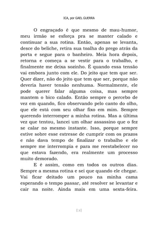 ICA, por GAEL GUERRA
[ 3 ]
O engraçado é que mesmo de mau-humor,
meu irmão se esforça pra se manter calado e
continuar a sua rotina. Então, apenas se levanta,
desce do beliche, retira sua toalha do prego atrás da
porta e segue para o banheiro. Meia hora depois,
retorna e começa a se vestir para o trabalho, e
finalmente me deixa sozinho. É quando essa tensão
vai embora junto com ele. Do jeito que tem que ser.
Quer dizer, não do jeito que tem que ser, porque não
deveria haver tensão nenhuma. Normalmente, ele
pode querer falar alguma coisa, mas sempre
mantem o bico calado. Então sempre o percebo de
vez em quando, fico observando pelo canto do olho,
que ele está com seu olhar fixo em mim. Sempre
querendo interromper a minha rotina. Mas a última
vez que tentou, lancei um olhar assassino que o fez
se calar no mesmo instante. Isso, porque sempre
estive sobre esse estresse de cumprir com os prazos
e não dava tempo de finalizar o trabalho e ele
sempre me interrompia e para me reestabelecer no
que estava fazendo, era realmente um processo
muito demorado.
E é assim, como em todos os outros dias.
Sempre a mesma rotina e sei que quando ele chegar.
Vai ficar deitado um pouco na minha cama
esperando o tempo passar, até resolver se levantar e
cair na noite. Ainda mais em uma sexta-feira.
 