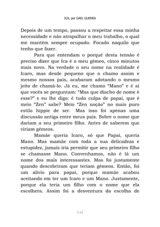 ICA, por GAEL GUERRA
[ 4 ]
Depois de um tempo, passou a respeitar essa minha
necessidade e não atrapalhar o meu trabalho, o qual
me mantém sempre ocupado. Focado naquilo que
tenho que fazer.
Para que entendam o porquê desta tensão é
preciso dizer que Ica é o meu gêmeo, cinco minutos
mais novo. Na verdade o seu nome na realidade é
Icaro, mas desde pequeno que o chamo assim e
mesmo nossos pais, acabaram adotando o mesmo
jeito de chamá-lo. Já eu, me chamo “Mano” e é ai
que vocês se perguntam: “Mas que diacho de nome é
esse?” e eu lhe digo: é tudo culpa de papai, que é
meio “Zen” sabe? Meio “Zen noção” no mais puro
estilo hippie de ser. Mas isso foi apenas uma
discussão antiga entre meus pais. Sobre o nome que
dariam a seu primeiro filho. Antes de saberem que
viriam gêmeos.
Mamãe queria Icaro, só que Papai, queria
Mano. Mas mamãe com toda a sua delicadeza e
estupidez, jamais iria permitir que seu primeiro filho
se chamasse Mano. Convenhamos, não é lá um
nome dos mais interessantes. Mas foi justamente
quando descobriram que teriam gêmeos. Então, foi
um alívio para papai, porque mamãe acabou
aceitando em ter um Icaro e um Mano. Justamente,
porque ela teria um filho com o nome que ela
escolhera. Assim foi a desventura da escolha de
 