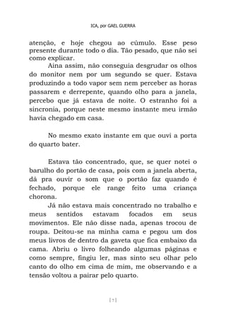 ICA, por GAEL GUERRA
[ 7 ]
atenção, e hoje chegou ao cúmulo. Esse peso
presente durante todo o dia. Tão pesado, que não sei
como explicar.
Aina assim, não conseguia desgrudar os olhos
do monitor nem por um segundo se quer. Estava
produzindo a todo vapor sem nem perceber as horas
passarem e derrepente, quando olho para a janela,
percebo que já estava de noite. O estranho foi a
sincronia, porque neste mesmo instante meu irmão
havia chegado em casa.
No mesmo exato instante em que ouvi a porta
do quarto bater.
Estava tão concentrado, que, se quer notei o
barulho do portão de casa, pois com a janela aberta,
dá pra ouvir o som que o portão faz quando é
fechado, porque ele range feito uma criança
chorona.
Já não estava mais concentrado no trabalho e
meus sentidos estavam focados em seus
movimentos. Ele não disse nada, apenas trocou de
roupa. Deitou-se na minha cama e pegou um dos
meus livros de dentro da gaveta que fica embaixo da
cama. Abriu o livro folheando algumas páginas e
como sempre, fingiu ler, mas sinto seu olhar pelo
canto do olho em cima de mim, me observando e a
tensão voltou a pairar pelo quarto.
 
