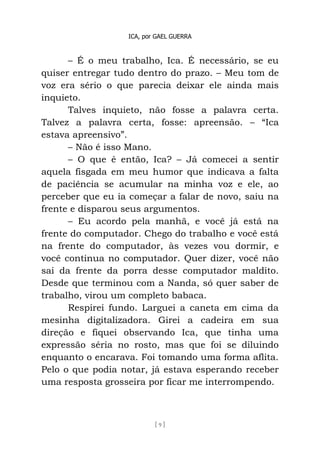 ICA, por GAEL GUERRA
[ 9 ]
– É o meu trabalho, Ica. É necessário, se eu
quiser entregar tudo dentro do prazo. – Meu tom de
voz era sério o que parecia deixar ele ainda mais
inquieto.
Talves inquieto, não fosse a palavra certa.
Talvez a palavra certa, fosse: apreensão. – “Ica
estava apreensivo”.
– Não é isso Mano.
– O que é então, Ica? – Já comecei a sentir
aquela fisgada em meu humor que indicava a falta
de paciência se acumular na minha voz e ele, ao
perceber que eu ia começar a falar de novo, saiu na
frente e disparou seus argumentos.
– Eu acordo pela manhã, e você já está na
frente do computador. Chego do trabalho e você está
na frente do computador, às vezes vou dormir, e
você continua no computador. Quer dizer, você não
sai da frente da porra desse computador maldito.
Desde que terminou com a Nanda, só quer saber de
trabalho, virou um completo babaca.
Respirei fundo. Larguei a caneta em cima da
mesinha digitalizadora. Girei a cadeira em sua
direção e fiquei observando Ica, que tinha uma
expressão séria no rosto, mas que foi se diluindo
enquanto o encarava. Foi tomando uma forma aflita.
Pelo o que podia notar, já estava esperando receber
uma resposta grosseira por ficar me interrompendo.
 