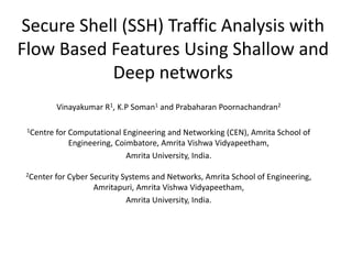 Secure Shell (SSH) Traffic Analysis with
Flow Based Features Using Shallow and
Deep networks
Vinayakumar R1, K.P Soman1 and Prabaharan Poornachandran2
1Centre for Computational Engineering and Networking (CEN), Amrita School of
Engineering, Coimbatore, Amrita Vishwa Vidyapeetham,
Amrita University, India.
2Center for Cyber Security Systems and Networks, Amrita School of Engineering,
Amritapuri, Amrita Vishwa Vidyapeetham,
Amrita University, India.
 