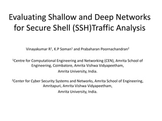 Evaluating Shallow and Deep Networks
for Secure Shell (SSH)Traffic Analysis
Vinayakumar R1, K.P Soman1 and Prabaharan Poornachandran2
1Centre for Computational Engineering and Networking (CEN), Amrita School of
Engineering, Coimbatore, Amrita Vishwa Vidyapeetham,
Amrita University, India.
2Center for Cyber Security Systems and Networks, Amrita School of Engineering,
Amritapuri, Amrita Vishwa Vidyapeetham,
Amrita University, India.
 