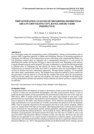 908
TRIP GENERATION ANALYSIS OF SHUGHONDA RESIDENTIAL
AREA IN CHITTAGONG CITY, BANGLADESH: USERS
PERSPECTIVE
M. S. Sikdar, T. J. Ashrafi & S. Das
Department of Urban and Regional Planning, Chittagong University of Engineering and
Technology, Chittagong, Bangladesh.
E-mail:
soumiksikdar06@gmail.com;taherajahan51@gmail.com;souravurp09@yahoo.com*
*Corresponding Author
ABSTRACT
As a developing country the transportation system of Bangladesh is facing several problems such as
extreme traffic congestion especially in Dhaka and Chittagong. Because of increasing population in
Chittagong, the efficiency of the transportation system is becoming more complicated like Dhaka city.
Trip generation analysis plays an important role in transportation planning as it is the process of
determining the number of a trip that will begin or end in each traffic zone. Depending on the analysis,
a smooth transport network can be designed. The study is undertaken to evaluate the total trip generated
in different areas of Chittagong city and identify the factors which influencing trips. Shugondha
residential area is selected as the study area which is an attractive place for accommodation with all
services & facilities and some employment opportunity. Through random sampling, 175 households
were taken under a questionnaire survey. The multiple linear regression method is used to predict the
trip generation. From the analysis it is found that the variables that mostly affect the trip generation
model are trip fare, family size, total time and reliability. The study will be helpful for developing the
existing transportation facilities and amenities which conditions are inferior and have a negative impact
on total trips.
Keywords: Trip Generation; Travel Analysis Zone; Multiple Linear Regression.
INTRODUCTION
Trip generation defines the frequency of origins or destinations of trips in each zone by trip purpose, as
a function of land uses and household demographics, and other socio-economic factors. It aims at
predicting the total number of trips generated by (Oi) and attracted to (Dj) each zone of the study area
(Ben-Akiva, 2006). It usually answers the question: How many trips originate at each zone? A trip
generation has two requirements: trip production and trip attraction. Trip is either produced from traffic
zone or attracted to the traffic zone (Zenina & Borisov, 2013). Direction and production define the
origin and destination of a trip and land use of traffic zone defines the attraction of the trip (kadiyali,
2009). Trips are generally projected by the trip purposes like trip to work, school, shopping, medical
center etc. among which work trips can be regular, often during peak hours. Common socio-economic
factors considered for trip generation analysis include population, educational qualification, income
and auto ownership rates (Zenina & Borisov, 2013) (Arabani & Amani, 2007) (kadiyali, 2009). For the
estimation of trip generation, developed countries have their own trips rates or models as well as trip
rates from ITE's Trip Generation Manual in absence of their own trip rates. But those trip rates and
models are not applicable in our country because of distinctions in land-use pattern, socio-economic
characteristics and road network facilities and physical features may have a significant influence on trip
attractions (Mamun et al., 2017). Trip generation models are divided into three levels: strategic, tactical
4th
International Conference on Advances in Civil Engineering 2018 (ICACE 2018)
19 –21 December 2018
CUET, Chittagong, Bangladesh
www.cuet.ac.bd
 