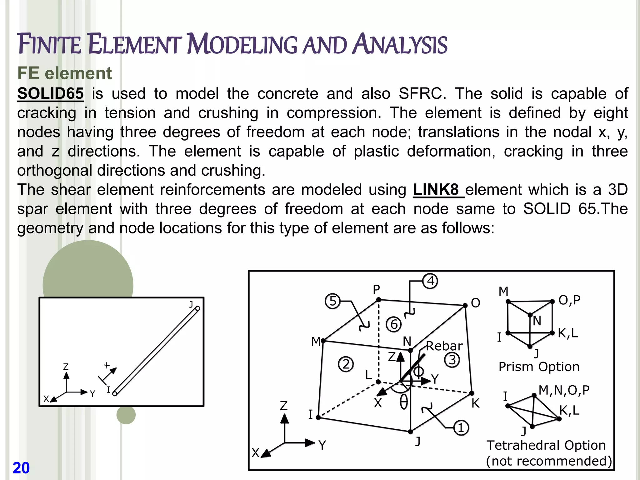 20
FE element
SOLID65 is used to model the concrete and also SFRC. The solid is capable of
cracking in tension and crushing in compression. The element is defined by eight
nodes having three degrees of freedom at each node; translations in the nodal x, y,
and z directions. The element is capable of plastic deformation, cracking in three
orthogonal directions and crushing.
The shear element reinforcements are modeled using LINK8 element which is a 3D
spar element with three degrees of freedom at each node same to SOLID 65.The
geometry and node locations for this type of element are as follows:
K
J
L
I
M
P
O
N
I M,N,O,P
K,L
J
M
I
N
J
O,P
K,L
Prism Option
Tetrahedral Option
(not recommended)
2
6
3
Z
Y
X
Z
Y
X
1
4
5
Rebar
Z
Y
X
I
J
x
FINITE ELEMENT MODELING AND ANALYSIS
 