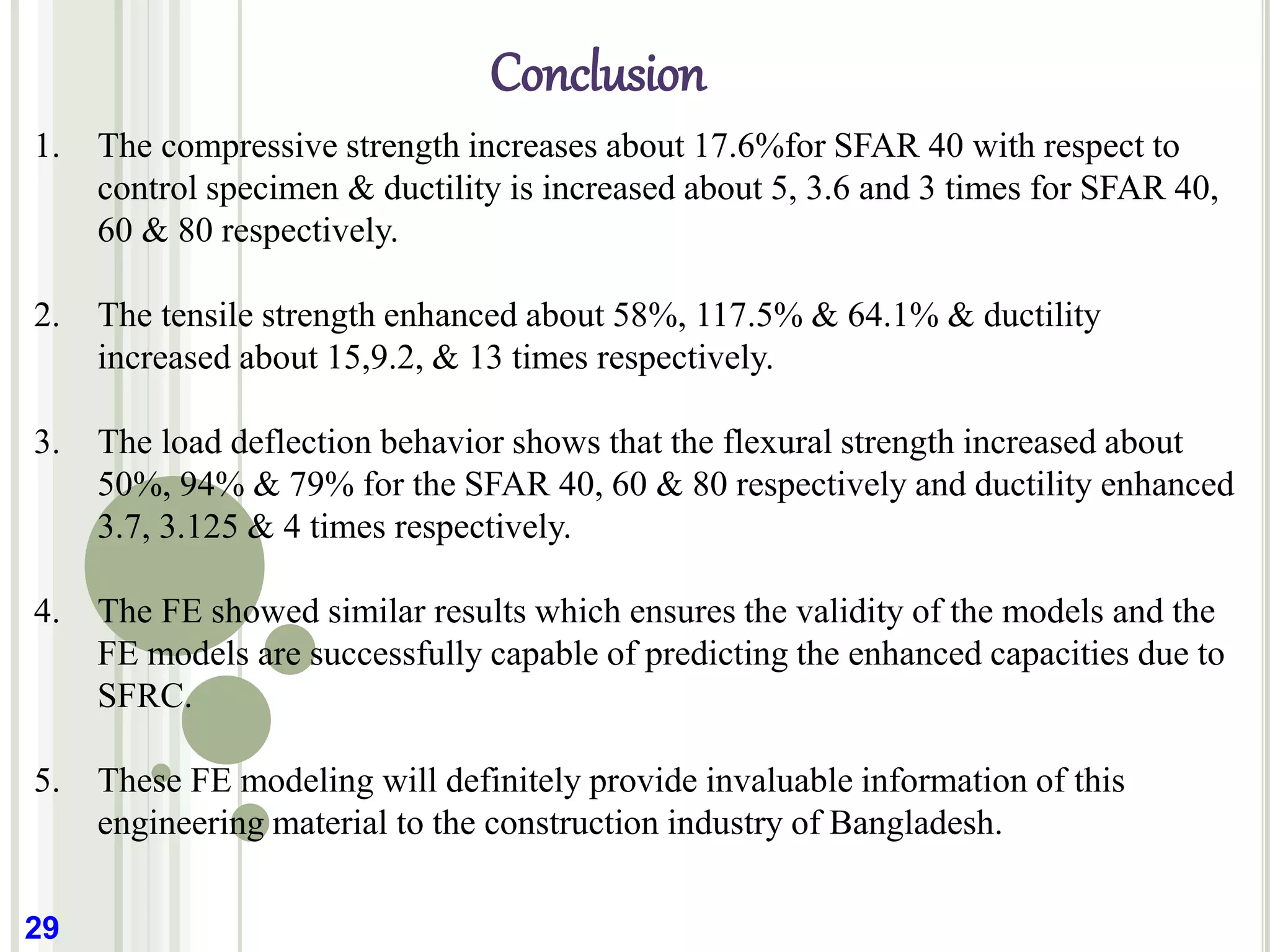 Conclusion
29
1. The compressive strength increases about 17.6%for SFAR 40 with respect to
control specimen & ductility is increased about 5, 3.6 and 3 times for SFAR 40,
60 & 80 respectively.
2. The tensile strength enhanced about 58%, 117.5% & 64.1% & ductility
increased about 15,9.2, & 13 times respectively.
3. The load deflection behavior shows that the flexural strength increased about
50%, 94% & 79% for the SFAR 40, 60 & 80 respectively and ductility enhanced
3.7, 3.125 & 4 times respectively.
4. The FE showed similar results which ensures the validity of the models and the
FE models are successfully capable of predicting the enhanced capacities due to
SFRC.
5. These FE modeling will definitely provide invaluable information of this
engineering material to the construction industry of Bangladesh.
 