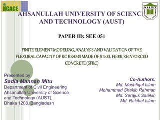 AHSANULLAH UNIVERSITY OF SCIENCE
AND TECHNOLOGY (AUST)
PAPER ID: SEE 051
FINITEELEMENT MODELING, ANALYSISAND VALIDATIONOF THE
FLEXURALCAPACITYOF RC BEAMSMADE OF STEELFIBER REINFORCED
CONCRETE(SFRC)
Presented by
Sadia Mannan Mitu
Department of Civil Engineering
Ahsanullah University of Science
and Technology (AUST),
Dhaka 1208, Bangladesh
Co-Authors:
Md. Mashfiqul Islam
Mohammed Shakib Rahman
Md. Serajus Salekin
Md. Rakibul Islam
 