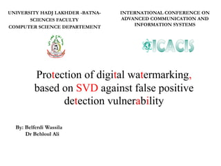 Protection of digital watermarking,
based on SVD against false positive
detection vulnerability
UNIVERSITY HADJ LAKHDER -BATNA-
SCIENCES FACULTY
COMPUTER SCIENCE DEPARTEMENT
By: Belferdi Wassila
Dr Behloul Ali
INTERNATIONAL CONFERENCE ON
ADVANCED COMMUNICATION AND
INFORMATION SYSTEMS
 