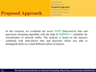 4th International Conference on Advanced Computing, Networking, and Informatics (ICACNI 2016)
Introduction
Related Works
Proposed Approach
Experimental Details
Results and Analysis
ConclusionsProposed Approach
3/7
In this research, we evaluated our novel IATP (Inter-arrival time and
precision) clustering algorithm with the help of OMNET++ scheduler for
classification of network traffic. The analysis is based on the measure
combined with inter-arrival time and precision which was able to
distinguish fairly as a small different subset of clusters.
 