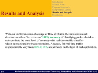 4th International Conference on Advanced Computing, Networking, and Informatics (ICACNI 2016)
Introduction
Related Works
Proposed Approach
Experimental Details
Results and Analysis
ConclusionsResults and Analysis
5/7
With our implementation of a range of flow attributes, the simulation result
demonstrates the effectiveness of 100% accuracy of classifying packets but does
not constitute the same level of accuracy with real-time traffic classifier
which operates under certain constraints. Accuracy for real-time traffic
might normally vary from 80% to 95% and depends on the type of each application.
 