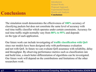 4th International Conference on Advanced Computing, Networking, and Informatics (ICACNI 2016)
Introduction
Related Works
Proposed Approach
Experimental Details
Results and Analysis
ConclusionsConclusions
6/7
The simulation result demonstrates the effectiveness of 100% accuracy of
classifying packets but does not constitute the same level of accuracy with
real time traffic classifier which operates under certain constraints. Accuracy for
real time traffic might normally vary from 80% to 95% and depends
on the type of each application.
Our future work can include investigating of traffic classification with QoS
since our models have been designed only with performance evaluation
and not with QoS. In future we can evaluate QoS assurance with reliability, delay
and throughput. By observing performance metrics such as classification rate
and build time, a much better differentiation of algorithms can be investigated.
Our future work will depend on the contributions and limitations of the other
researchers work .
 
