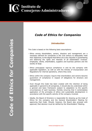 Code of Ethics for Companies
Introduction
This Code is based on the following basic assumptions:
- Ethics among shareholders, owners, directors and management are a
necessary element for companies in the 21st century to adequately meet
their objectives, to the degree that Ethics are a key requisite in guaranteeing
and balancing the rights and interests of all stakeholders involved:
employees, clients, shareholders, suppliers and business partners and the
society at large.
- Ethics presuppose rigorous compliance in and by the company with
applicable legislation, as well as with the Articles of Incorporation and
Regulations for internal operations, where they exist.
- Ethics within the company require that shareholders and owners become
guarantors of compliance in respect of obligations for directors and
management.
- Even though this Code has been created with the intention of being
applicable in general to all companies, it should also be understood within
a general and basic framework subject to adaptation to the specific
circumstances of each business; thereby ensuring that it contemplates
application of the principles of ethics and sustainable development in
accordance with the specific activity of the company involved.
- Ideally, the Board of Directors is responsible for drawing up the Code of
Ethics for the company and the General Shareholders’ Meeting for
approving that Code. Should, however, the Board also proceed with
approval, that decision must be ratified by the Shareholders’ Meeting.
www.iconsejeros.com
CodeofEthicsforCompanies
 