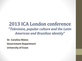 2013 ICA London conference
“Television, popular culture and the Latin
American and Brazilian identity”
Dr. Carolina Matos
Government Department
University of Essex
 