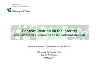 Content Creation on the Internet
A Social Cognitive Perspective on the Participation Divide
Christian Hoffmann, Christoph Lutz, Miriam Meckel
ICA Annual Conference 2014
Seattle, Washington
26 May 2014
 