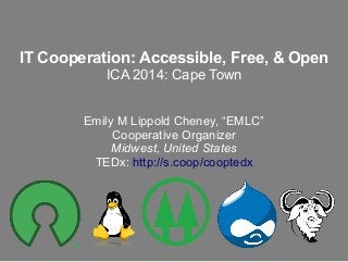 IT Cooperation: Accessible, Free, & Open
ICA 2014: Cape Town
Emily M Lippold Cheney, “EMLC”
Cooperative Organizer
Midwest, United States
TEDx: http://s.coop/cooptedx

 