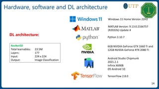 Hardware, software and DL architecture
ResNet50
Total learnables: 23.5M
Layers: 177
Input: 224 x 224
Output: Image Classification
DL architecture:
14
Windows 11 Home Version 22H2
MATLAB Version: 9.13.0.2166757
(R2022b) Update 4
Python 3.10.7
6GB NVIDIA GeForce GTX 1660 Ti and
12GB NVIDIA GeForce RTX 2080 Ti
Android Studio Chipmunk
2021.2.1
Infinix X690B
OS Android 10
TensorFlow 2.8.0
 