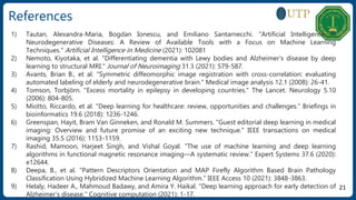 References
21
1) Tautan, Alexandra-Maria, Bogdan Ionescu, and Emiliano Santarnecchi. "Artificial Intelligence in
Neurodegenerative Diseases: A Review of Available Tools with a Focus on Machine Learning
Techniques." Artificial Intelligence in Medicine (2021): 102081
2) Nemoto, Kiyotaka, et al. "Differentiating dementia with Lewy bodies and Alzheimer's disease by deep
learning to structural MRI." Journal of Neuroimaging 31.3 (2021): 579-587.
3) Avants, Brian B., et al. "Symmetric diffeomorphic image registration with cross-correlation: evaluating
automated labeling of elderly and neurodegenerative brain." Medical image analysis 12.1 (2008): 26-41.
4) Tomson, Torbjörn. "Excess mortality in epilepsy in developing countries." The Lancet. Neurology 5.10
(2006): 804-805.
5) Miotto, Riccardo, et al. "Deep learning for healthcare: review, opportunities and challenges." Briefings in
bioinformatics 19.6 (2018): 1236-1246.
6) Greenspan, Hayit, Bram Van Ginneken, and Ronald M. Summers. "Guest editorial deep learning in medical
imaging: Overview and future promise of an exciting new technique." IEEE transactions on medical
imaging 35.5 (2016): 1153-1159.
7) Rashid, Mamoon, Harjeet Singh, and Vishal Goyal. "The use of machine learning and deep learning
algorithms in functional magnetic resonance imaging—A systematic review." Expert Systems 37.6 (2020):
e12644.
8) Deepa, B., et al. "Pattern Descriptors Orientation and MAP Firefly Algorithm Based Brain Pathology
Classification Using Hybridized Machine Learning Algorithm." IEEE Access 10 (2021): 3848-3863.
9) Helaly, Hadeer A., Mahmoud Badawy, and Amira Y. Haikal. "Deep learning approach for early detection of
Alzheimer’s disease." Cognitive computation (2021): 1-17.
 