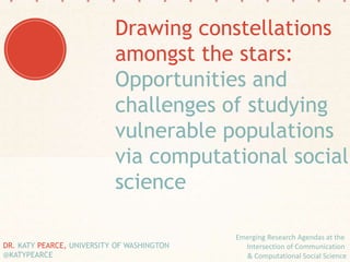Emerging Research Agendas at the
Intersection of Communication
& Computational Social Science
DR. KATY PEARCE, UNIVERSITY OF WASHINGTON
@KATYPEARCE
Drawing constellations
amongst the stars:
Opportunities and
challenges of studying
vulnerable populations
via computational social
science
 