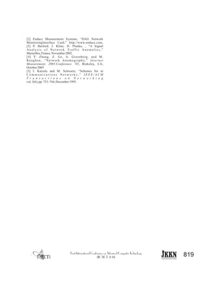 819
[2] Endace Measurement Systems, “DAG Network
MonitoringInterface Card,” http://www.endace.com,
[3] P. Barford, J. Kline, D. Plonka, , “A Signal
A n a l y s i s o f N e t w o r k Tr a ff i c A n o m a l i e s , ”
Marseilles,France,November2002.
[4] Y. Zhang, Z. Ge, A. Greenberg, and M.
Roughan, “Network Anomography,” Internet
Measurement, 2005.Conference ’05, Brekeley, CA,
October2005
[5] I. Katzela and M. Schwartz, “Schemes for in
C o m m u n i c a t i o n s N e t w o r k s , ” I E E E / A C M
T r a n s a c t i o n s o n N e t w o r k i n g
vol.3(6), pp.753–764, December1995.
 