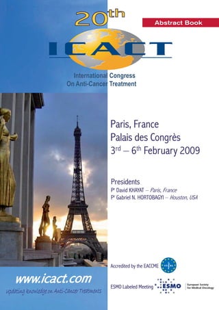 Abstract Book 
International Congress 
On Anti-Cancer Treatment 
Paris, France 
Palais des Congrès 
3rd – 6th February 2009 
Presidents 
Pr David KHAYAT – Paris, France 
Pr Gabriel N. HORTOBAGYI – Houston, USA 
Accredited by the EACCME 
SMO Labeled Meeting 
ESMO  