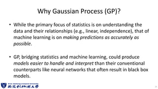 Why Gaussian Process (GP)?
• While the primary focus of statistics is on understanding the
data and their relationships (e.g., linear, independence), that of
machine learning is on making predictions as accurately as
possible.
• GP, bridging statistics and machine learning, could produce
models easier to handle and interpret than their conventional
counterparts like neural networks that often result in black box
models.
14
 