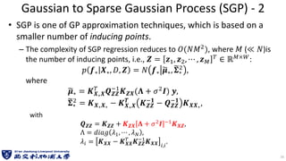 Gaussian to Sparse Gaussian Process (SGP) - 2
• SGP is one of GP approximation techniques, which is based on a
smaller number of inducing points.
– The complexity of SGP regression reduces to 𝑂(𝑁𝑀2), where 𝑀 (≪ 𝑁)is
the number of inducing points, i.e., 𝒁 = 𝒛1, 𝒛2, ⋯ , 𝒛𝑀
𝑇 ∈ ℝ𝑀×𝑊:
𝑝 𝒇∗ 𝑿∗, 𝐷, 𝒁 = 𝑁 𝒇∗ ෥
𝝁∗, ෩
𝚺∗
2 ,
where
෥
𝝁∗ = 𝑲𝑿∗𝑿
𝑇
𝑸𝒁𝒁
−1
𝑲𝒁𝑿(𝚲 + 𝜎2𝑰) 𝒚,
෩
𝚺∗
2 = 𝑲𝑿∗𝑿∗
− 𝑲𝑿∗𝑿
𝑻
𝑲𝒁𝒁
−𝟏
− 𝑸𝒁𝒁
−𝟏
𝑲𝑿𝑿∗
,
with
𝑸𝒁𝒁 = 𝑲𝒁𝒁 + 𝑲𝒁𝑿 𝚲 + 𝜎2𝑰 −1𝑲𝑿𝒁,
Λ = 𝑑𝑖𝑎𝑔 𝜆1, ⋯ , 𝜆𝑁 ,
𝜆𝑖 = 𝑲𝑿𝑿 − 𝑲𝑿𝑿
𝑇
𝑲𝒁𝒁
−1
𝑲𝑿𝑿 𝑖,𝑖
.
16
 