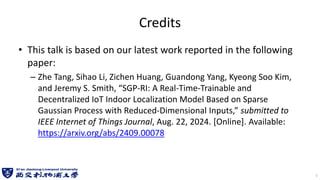 Credits
• This talk is based on our latest work reported in the following
paper:
– Zhe Tang, Sihao Li, Zichen Huang, Guandong Yang, Kyeong Soo Kim,
and Jeremy S. Smith, “SGP-RI: A Real-Time-Trainable and
Decentralized IoT Indoor Localization Model Based on Sparse
Gaussian Process with Reduced-Dimensional Inputs,” submitted to
IEEE Internet of Things Journal, Aug. 22, 2024. [Online]. Available:
https://arxiv.org/abs/2409.00078
1
 