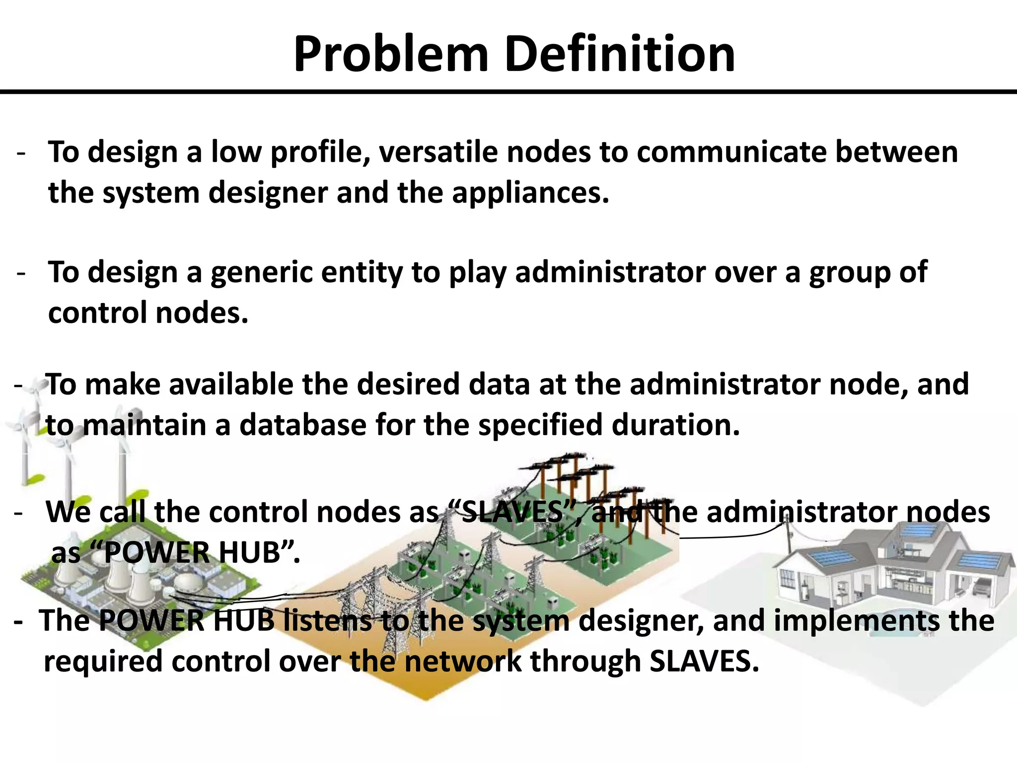Problem Definition
- To design a low profile, versatile nodes to communicate between
the system designer and the appliances.
- To design a generic entity to play administrator over a group of
control nodes.

- To make available the desired data at the administrator node, and
to maintain a database for the specified duration.
- We call the control nodes as “SLAVES”, and the administrator nodes
as “POWER HUB”.
- The POWER HUB listens to the system designer, and implements the
required control over the network through SLAVES.

 