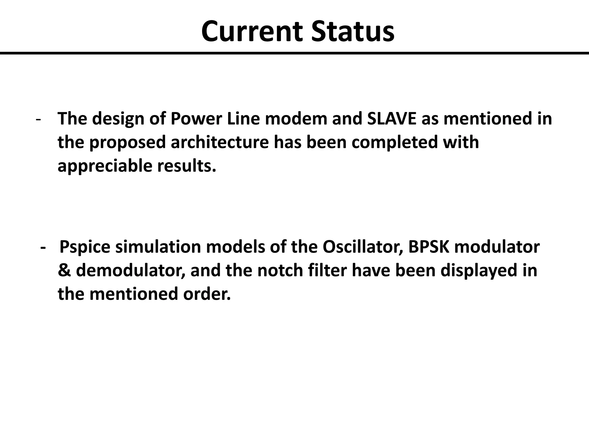 Current Status
- The design of Power Line modem and SLAVE as mentioned in
the proposed architecture has been completed with
appreciable results.

- Pspice simulation models of the Oscillator, BPSK modulator
& demodulator, and the notch filter have been displayed in
the mentioned order.

 