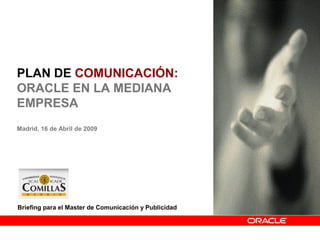 PLAN DE COMUNICACIÓN:
ORACLE EN LA MEDIANA
EMPRESA
Madrid, 16 de Abril de 2009
1
Briefing para el Master de Comunicación y Publicidad
 
