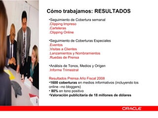 Cómo trabajamos: RESULTADOS
•Seguimiento de Cobertura semanal
.Clipping Impreso
.Carteleras
.Clipping Online
•Seguimiento de Coberturas Especiales
.Eventos
.Visitas a Clientes
.Lanzamientos y Nombramientos
.Ruedas de Prensa
•Análisis de Tonos, Medios y Orígen
.Informe Trimestral
Resultados Prensa Año Fiscal 2008
•1600 coberturas en medios informativos (incluyendo los
online –no bloggers)
• 80% en tono positivo
•Valoración publicitaria de 18 millones de dólares
 