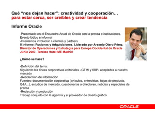 Qué “nos dejan hacer”: creatividad y cooperación…
para estar cerca, ser creíbles y crear tendencia
Informe Oracle
-Presentado en el Encuentro Anual de Oracle con la prensa e instituciones.
Evento lúdico e informal
-Intentamos involucrar a clientes y partners
II Informe: Fusiones y Adquisiciones. Liderado por Arsenio Otero Pérez.
Director de Operaciones y Estrategia para Europa Occidental de Oracle
Junio 2007. Terraza Hotel ME Madrid
¿Cómo se hace?
-Definición del tema:
Siguiendo las líneas corporativas editoriales –GTMI y KBP- adaptadas a nuestro
mercado
-Recolección de información
Fuentes: documentación corporativa (artículos, entrevistas, hojas de producto,
Q&A...), estudios de mercado, cuestionarios a directores, noticias y especiales de
prensa
-Redacción y producción
Trabajo conjunto con la agencia y el proveedor de diseño gráfico
 