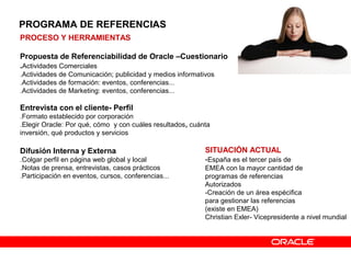 PROCESO Y HERRAMIENTAS
Propuesta de Referenciabilidad de Oracle –Cuestionario
.Actividades Comerciales
.Actividades de Comunicación; publicidad y medios informativos
.Actividades de formación: eventos, conferencias...
.Actividades de Marketing: eventos, conferencias...
Entrevista con el cliente- Perfil
.Formato establecido por corporación
.Elegir Oracle: Por qué, cómo y con cuáles resultados, cuánta
inversión, qué productos y servicios
Difusión Interna y Externa
.Colgar perfil en página web global y local
.Notas de prensa, entrevistas, casos prácticos
.Participación en eventos, cursos, conferencias...
SITUACIÓN ACTUAL
-España es el tercer país de
EMEA con la mayor cantidad de
programas de referencias
Autorizados
-Creación de un área espécifica
para gestionar las referencias
(existe en EMEA)
Christian Exler- Vicepresidente a nivel mundial
PROGRAMA DE REFERENCIAS
 