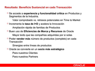 Resultado: Beneficio Sustancial en cada Transacción
 Se accede aSe accede a experiencia y funcionalidad críticaexperiencia y funcionalidad crítica en Productos yen Productos y
Segmentos de la Industria.Segmentos de la Industria.
– Valor comprobado vs. retrasos potenciales en Time to MarketValor comprobado vs. retrasos potenciales en Time to Market
 Incrementa laIncrementa la tasa de I+Dtasa de I+D y acelera la Innovacióny acelera la Innovación
– Ampliación rápida de familias de ProductosAmpliación rápida de familias de Productos
 Buen uso deBuen uso de Eficiencias de Marca y RecursosEficiencias de Marca y Recursos de Oraclede Oracle
– Mayor éxito que las compañías adquiridas por si solasMayor éxito que las compañías adquiridas por si solas
 PoderPoder vender másvender más número de productos (completo) en cadanúmero de productos (completo) en cada
TransacciónTransacción
– Sinergias entre líneas de productosSinergias entre líneas de productos
 Oracle se convierte en unOracle se convierte en un socio más estratégicosocio más estratégico
– Para nuestros ClientesPara nuestros Clientes
– Para nuestros PartnersPara nuestros Partners
 