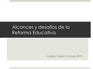 Alcances y desafíos de la
Reforma Educativa

Icadep, Puebla, Octubre, 2013

 