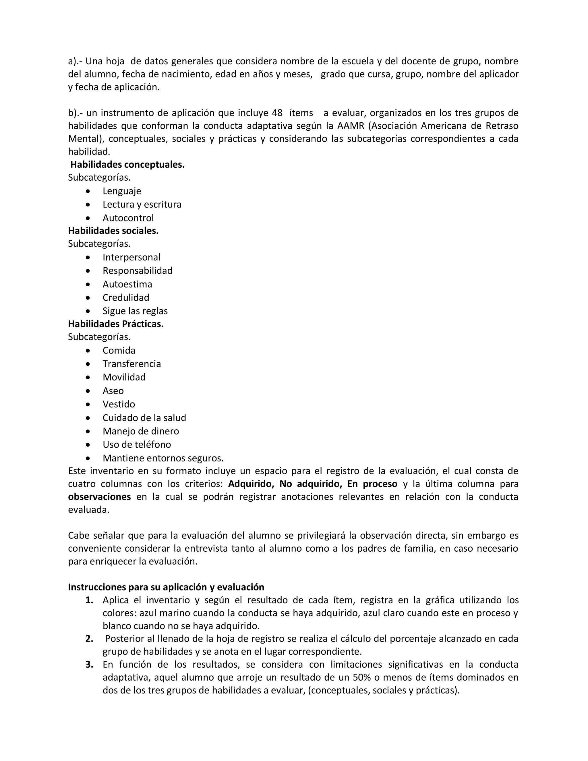 a).- Una hoja de datos generales que considera nombre de la escuela y del docente de grupo, nombre
del alumno, fecha de nacimiento, edad en años y meses, grado que cursa, grupo, nombre del aplicador
y fecha de aplicación.
b).- un instrumento de aplicación que incluye 48 ítems a evaluar, organizados en los tres grupos de
habilidades que conforman la conducta adaptativa según la AAMR (Asociación Americana de Retraso
Mental), conceptuales, sociales y prácticas y considerando las subcategorías correspondientes a cada
habilidad.
Habilidades conceptuales.
Subcategorías.
 Lenguaje
 Lectura y escritura
 Autocontrol
Habilidades sociales.
Subcategorías.
 Interpersonal
 Responsabilidad
 Autoestima
 Credulidad
 Sigue las reglas
Habilidades Prácticas.
Subcategorías.
 Comida
 Transferencia
 Movilidad
 Aseo
 Vestido
 Cuidado de la salud
 Manejo de dinero
 Uso de teléfono
 Mantiene entornos seguros.
Este inventario en su formato incluye un espacio para el registro de la evaluación, el cual consta de
cuatro columnas con los criterios: Adquirido, No adquirido, En proceso y la última columna para
observaciones en la cual se podrán registrar anotaciones relevantes en relación con la conducta
evaluada.
Cabe señalar que para la evaluación del alumno se privilegiará la observación directa, sin embargo es
conveniente considerar la entrevista tanto al alumno como a los padres de familia, en caso necesario
para enriquecer la evaluación.
Instrucciones para su aplicación y evaluación
1. Aplica el inventario y según el resultado de cada ítem, registra en la gráfica utilizando los
colores: azul marino cuando la conducta se haya adquirido, azul claro cuando este en proceso y
blanco cuando no se haya adquirido.
2. Posterior al llenado de la hoja de registro se realiza el cálculo del porcentaje alcanzado en cada
grupo de habilidades y se anota en el lugar correspondiente.
3. En función de los resultados, se considera con limitaciones significativas en la conducta
adaptativa, aquel alumno que arroje un resultado de un 50% o menos de ítems dominados en
dos de los tres grupos de habilidades a evaluar, (conceptuales, sociales y prácticas).
 