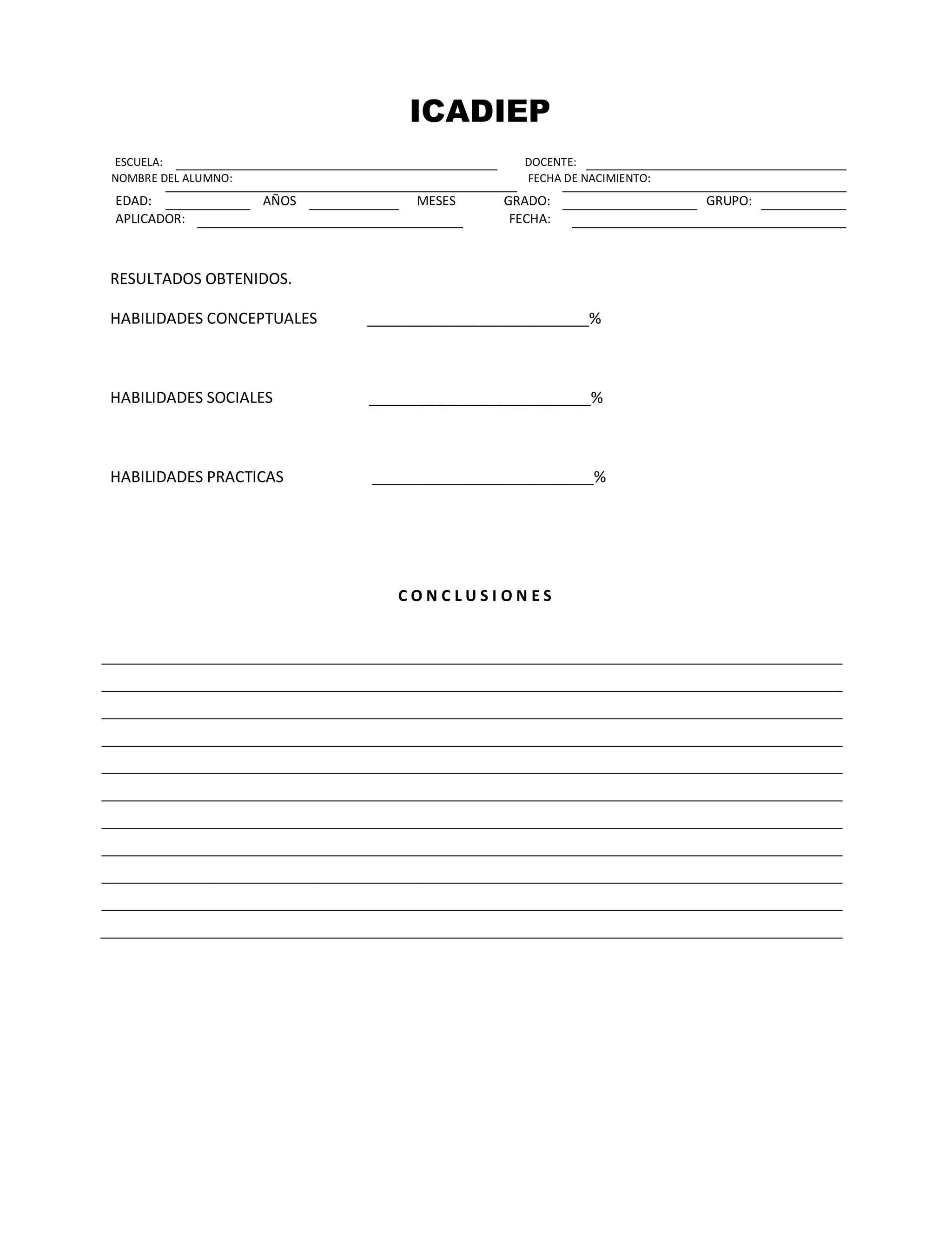 ICADIEP
ESCUELA: DOCENTE:
NOMBRE DEL ALUMNO: FECHA DE NACIMIENTO:
EDAD: AÑOS MESES GRADO: GRUPO:
APLICADOR: FECHA:
RESULTADOS OBTENIDOS.
HABILIDADES CONCEPTUALES __________________________%
HABILIDADES SOCIALES __________________________%
HABILIDADES PRACTICAS __________________________%
C O N C L U S I O N E S
 