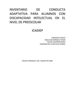 INVENTARIO DE CONDUCTA
ADAPTATIVA PARA ALUMNOS CON
DISCAPACIDAD INTELECTUAL EN EL
NIVEL DE PREESCOLAR
ICADIEP
COMISION TECNICA
ROSA ELBA MARQUEZ TEXON
FAUSTA CALDERON PEREZ
GEORGINA DEL PILAR SILVA CORREA
XALAPA, ENRIQUEZ, VER., AGOSTO DE 2006
 