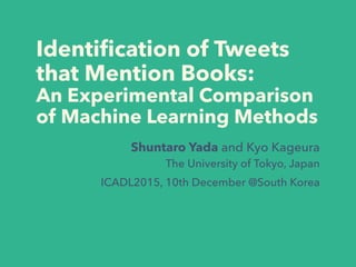 Identiﬁcation of Tweets
that Mention Books:
An Experimental Comparison
of Machine Learning Methods
Shuntaro Yada and Kyo Kageura
The University of Tokyo, Japan
ICADL2015, 10th December @South Korea
 