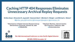 Caching HTTP 404 Responses Eliminates
Unnecessary Archival Replay Requests
1 Web Science & Digital Libraries Research Group
Old Dominion University, Norfolk VA, USA
@WebSciDL
Kritika Garg1, Himarsha R. Jayanetti1, Sawood Alam2 , Michele C. Weigle1, and Michael L. Nelson1
2 Wayback Machine, Internet Archive
San Francisco, California, USA
@internetarchive
The 24th International Conference on Asia-Pacific Digital Libraries
(ICADL 2022) November 30
@kritika_garg @HimarshaJ @ibnesayeed @weiglemc @phonedude_mln
 