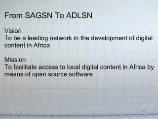 From SAGSN To ADLSN
Vision
To be a leading network in the development of digital
content in Africa

Mission
To facilitate access to local digital content in Africa by
means of open source software




                                                     11
 