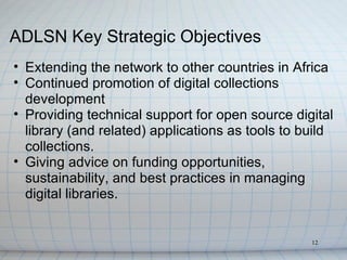 ADLSN Key Strategic Objectives
• Extending the network to other countries in Africa
• Continued promotion of digital collections
  development
• Providing technical support for open source digital
  library (and related) applications as tools to build
  collections.
• Giving advice on funding opportunities,
  sustainability, and best practices in managing
  digital libraries.


                                                  12
 