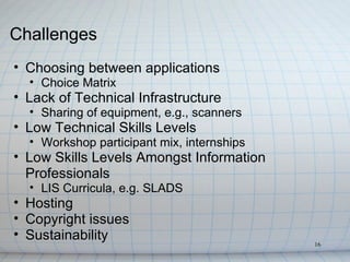 Challenges
• Choosing between applications
  • Choice Matrix
• Lack of Technical Infrastructure
  • Sharing of equipment, e.g., scanners
• Low Technical Skills Levels
  • Workshop participant mix, internships
• Low Skills Levels Amongst Information
  Professionals
  • LIS Curricula, e.g. SLADS
• Hosting
• Copyright issues
• Sustainability
                                            16
 