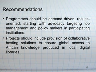 Recommendations
• Programmes should be demand driven, results-
  oriented, starting with advocacy targeting top
  management and policy makers in participating
  institutions.
• Projects should include provision of collaborative
  hosting solutions to ensure global access to
  African knowledge produced in local digital
  libraries.


                                                 17
 
