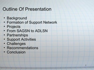 Outline Of Presentation
•   Background
•   Formation of Support Network
•   Projects
•   From SAGSN to ADLSN
•   Partnerships
•   Support Activities
•   Challenges
•   Recommendations
•   Conclusion


                                   2
 