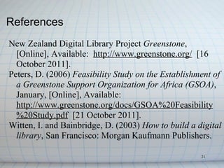 References
New Zealand Digital Library Project Greenstone,
  [Online], Available: http://www.greenstone.org/ [16
  October 2011].
Peters, D. (2006) Feasibility Study on the Establishment of
  a Greenstone Support Organization for Africa (GSOA),
  January, [Online], Available:
  http://www.greenstone.org/docs/GSOA%20Feasibility
  %20Study.pdf [21 October 2011].
Witten, I. and Bainbridge, D. (2003) How to build a digital
  library, San Francisco: Morgan Kaufmann Publishers.

                                                     21
 