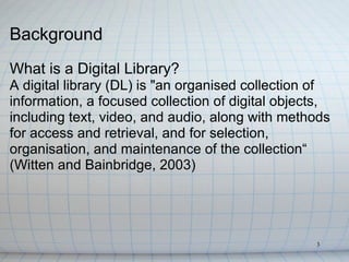 Background
What is a Digital Library?
A digital library (DL) is "an organised collection of
information, a focused collection of digital objects,
including text, video, and audio, along with methods
for access and retrieval, and for selection,
organisation, and maintenance of the collection“
(Witten and Bainbridge, 2003)




                                                  3
 