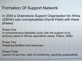 Formation Of Support Network
In 2004 a Greenstone Support Organisation for Africa
(GSOA) was conceptualised (Dynal Patel) with these
phases:
Phase One
A comprehensive feasibility study with the support of an
advisory panel of African specialists (study: Peters, 2006)

Phase Two
Preparing facilities and resources

Phase Three
Launch of services, start of monitoring, reaching sustainability
 