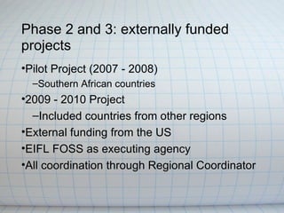 Phase 2 and 3: externally funded
projects
•Pilot Project (2007 - 2008)
  –Southern African countries
•2009 - 2010 Project
  –Included countries from other regions
•External funding from the US
•EIFL FOSS as executing agency
•All coordination through Regional Coordinator
 